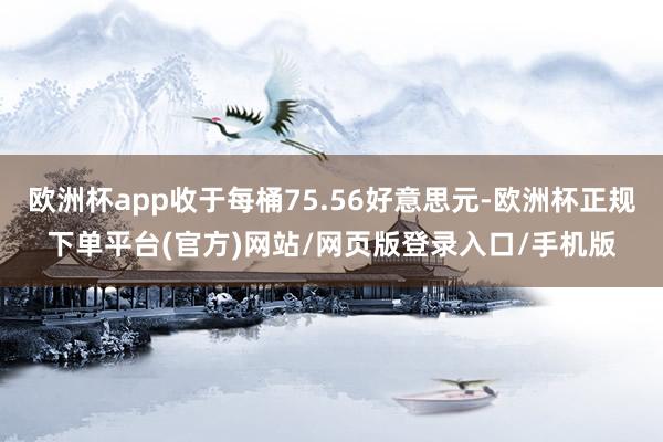 欧洲杯app收于每桶75.56好意思元-欧洲杯正规下单平台(官方)网站/网页版登录入口/手机版