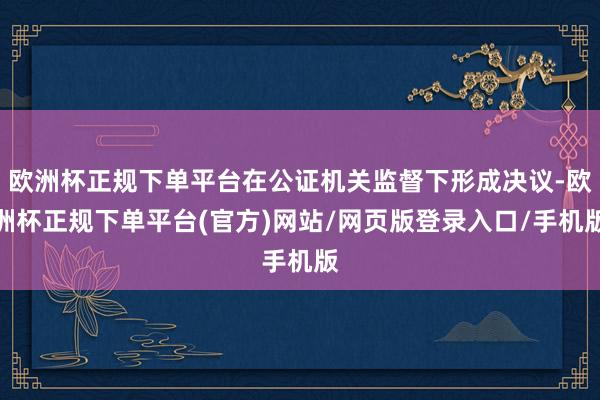 欧洲杯正规下单平台在公证机关监督下形成决议-欧洲杯正规下单平台(官方)网站/网页版登录入口/手机版
