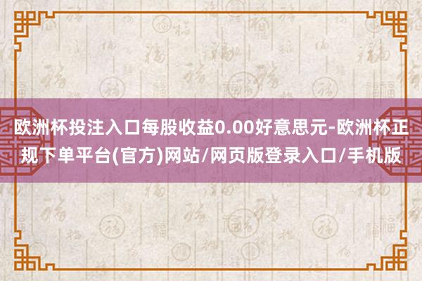 欧洲杯投注入口每股收益0.00好意思元-欧洲杯正规下单平台(官方)网站/网页版登录入口/手机版