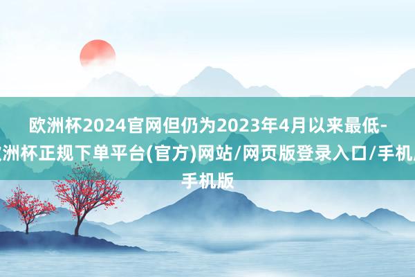 欧洲杯2024官网但仍为2023年4月以来最低-欧洲杯正规下单平台(官方)网站/网页版登录入口/手机版