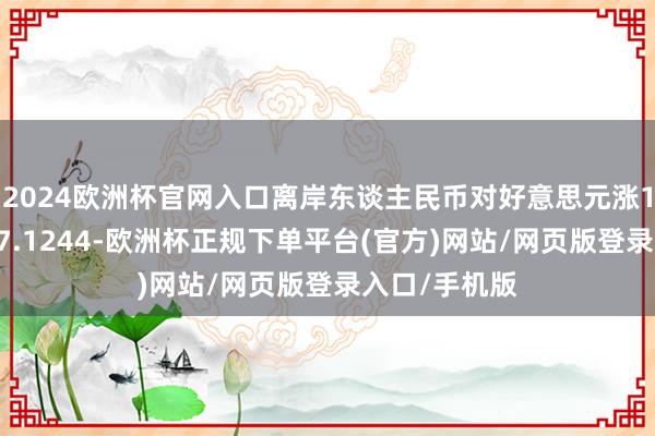 2024欧洲杯官网入口离岸东谈主民币对好意思元涨114个基点报7.1244-欧洲杯正规下单平台(官方)网站/网页版登录入口/手机版