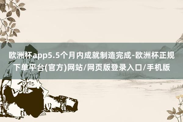 欧洲杯app5.5个月内成就制造完成-欧洲杯正规下单平台(官方)网站/网页版登录入口/手机版