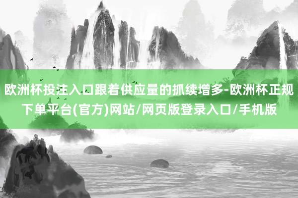 欧洲杯投注入口跟着供应量的抓续增多-欧洲杯正规下单平台(官方)网站/网页版登录入口/手机版