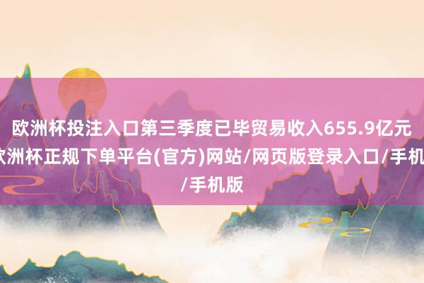 欧洲杯投注入口第三季度已毕贸易收入655.9亿元-欧洲杯正规下单平台(官方)网站/网页版登录入口/手机版