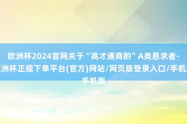 欧洲杯2024官网关于“高才通商酌”A类恳求者-欧洲杯正规下单平台(官方)网站/网页版登录入口/手机版