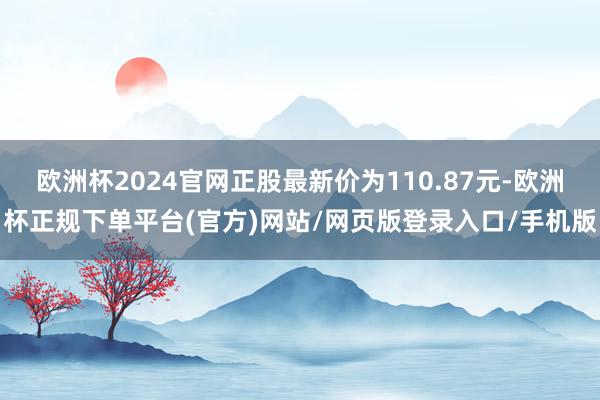 欧洲杯2024官网正股最新价为110.87元-欧洲杯正规下单平台(官方)网站/网页版登录入口/手机版