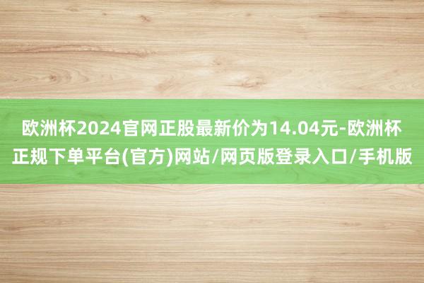 欧洲杯2024官网正股最新价为14.04元-欧洲杯正规下单平台(官方)网站/网页版登录入口/手机版
