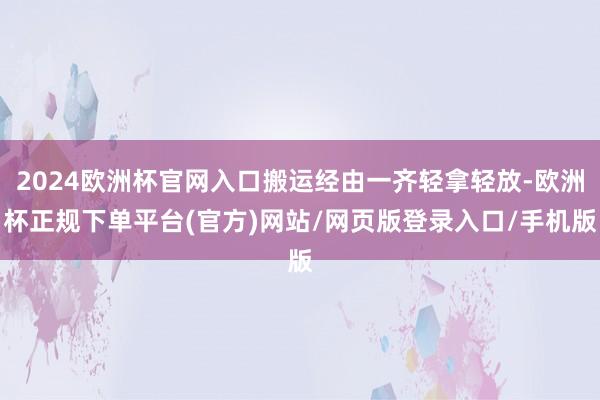 2024欧洲杯官网入口搬运经由一齐轻拿轻放-欧洲杯正规下单平台(官方)网站/网页版登录入口/手机版