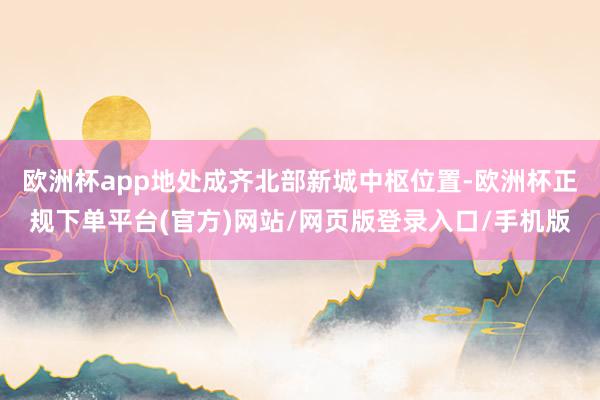 欧洲杯app地处成齐北部新城中枢位置-欧洲杯正规下单平台(官方)网站/网页版登录入口/手机版