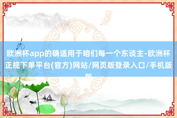 欧洲杯app的确适用于咱们每一个东谈主-欧洲杯正规下单平台(官方)网站/网页版登录入口/手机版