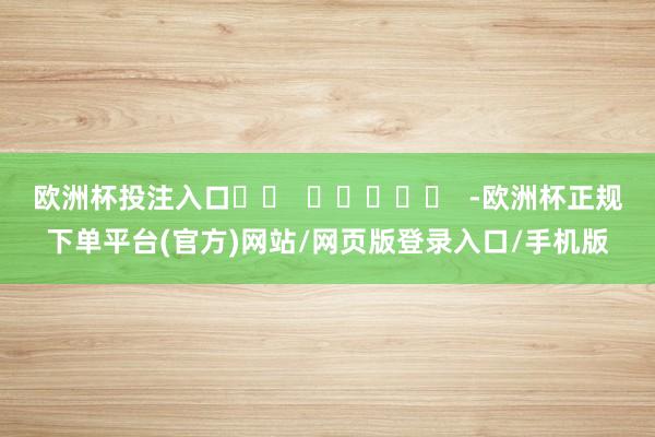 欧洲杯投注入口		  					  -欧洲杯正规下单平台(官方)网站/网页版登录入口/手机版