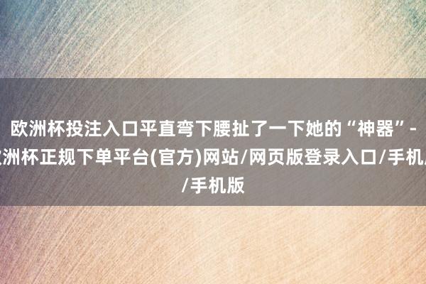 欧洲杯投注入口平直弯下腰扯了一下她的“神器”-欧洲杯正规下单平台(官方)网站/网页版登录入口/手机版