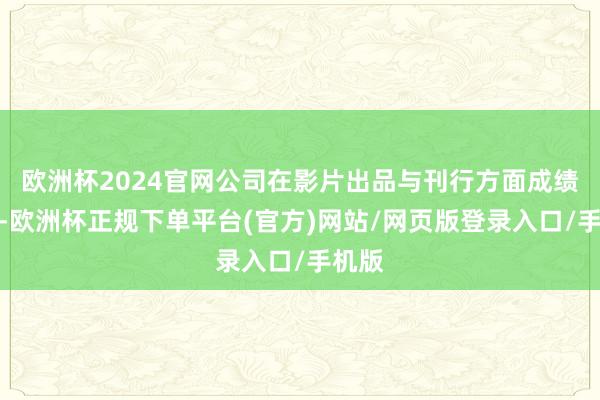 欧洲杯2024官网公司在影片出品与刊行方面成绩尚可-欧洲杯正规下单平台(官方)网站/网页版登录入口/手机版