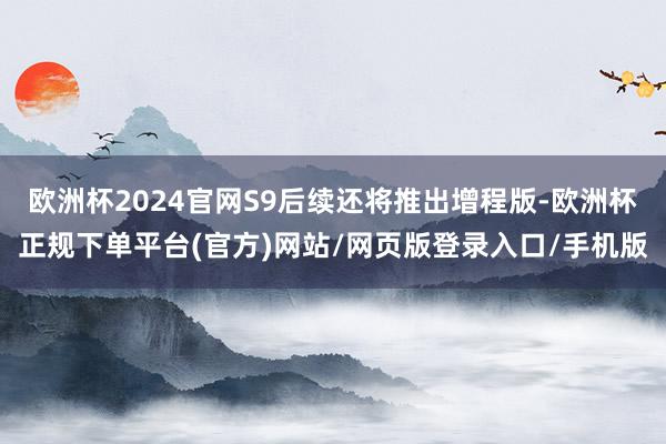 欧洲杯2024官网S9后续还将推出增程版-欧洲杯正规下单平台(官方)网站/网页版登录入口/手机版