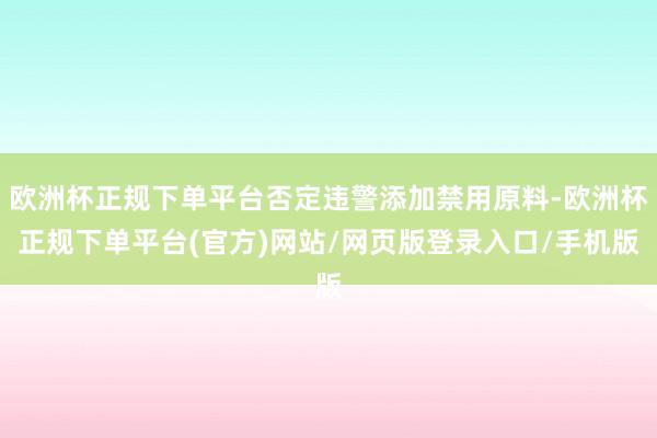 欧洲杯正规下单平台否定违警添加禁用原料-欧洲杯正规下单平台(官方)网站/网页版登录入口/手机版