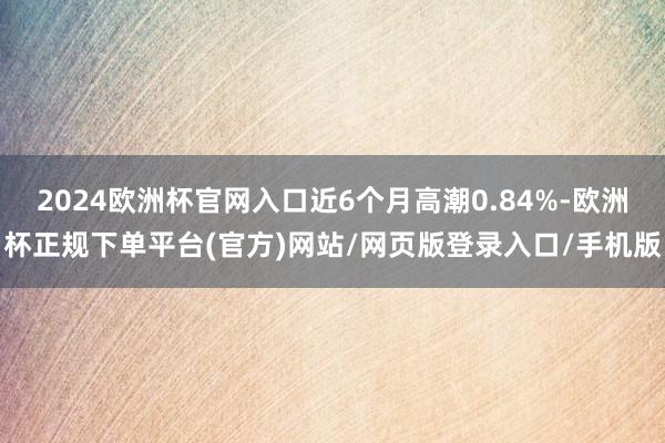 2024欧洲杯官网入口近6个月高潮0.84%-欧洲杯正规下单平台(官方)网站/网页版登录入口/手机版