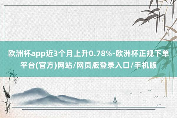欧洲杯app近3个月上升0.78%-欧洲杯正规下单平台(官方)网站/网页版登录入口/手机版