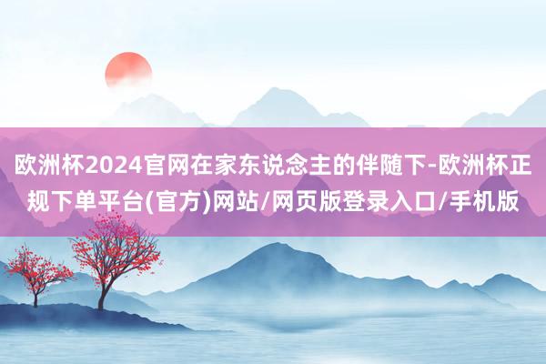 欧洲杯2024官网在家东说念主的伴随下-欧洲杯正规下单平台(官方)网站/网页版登录入口/手机版