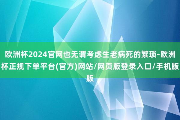 欧洲杯2024官网也无谓考虑生老病死的繁琐-欧洲杯正规下单平台(官方)网站/网页版登录入口/手机版