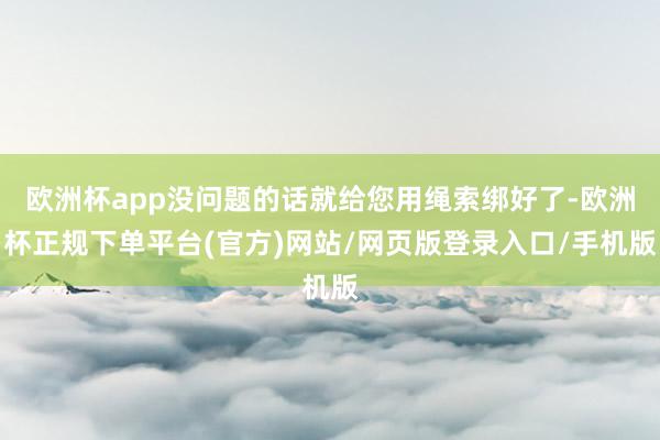 欧洲杯app没问题的话就给您用绳索绑好了-欧洲杯正规下单平台(官方)网站/网页版登录入口/手机版