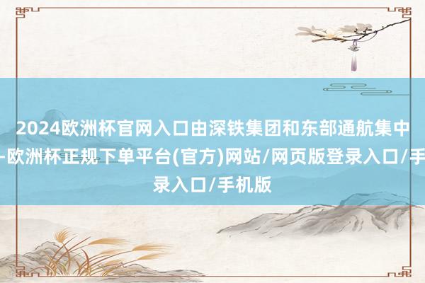 2024欧洲杯官网入口由深铁集团和东部通航集中推出-欧洲杯正规下单平台(官方)网站/网页版登录入口/手机版