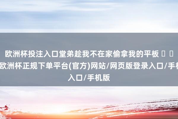 欧洲杯投注入口堂弟趁我不在家偷拿我的平板 ​​​-欧洲杯正规下单平台(官方)网站/网页版登录入口/手机版