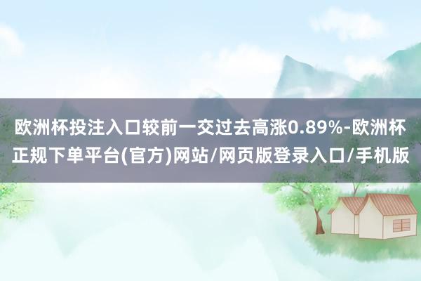 欧洲杯投注入口较前一交过去高涨0.89%-欧洲杯正规下单平台(官方)网站/网页版登录入口/手机版