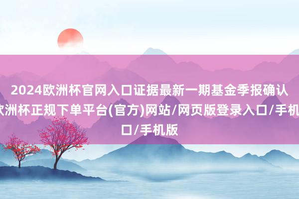 2024欧洲杯官网入口证据最新一期基金季报确认-欧洲杯正规下单平台(官方)网站/网页版登录入口/手机版