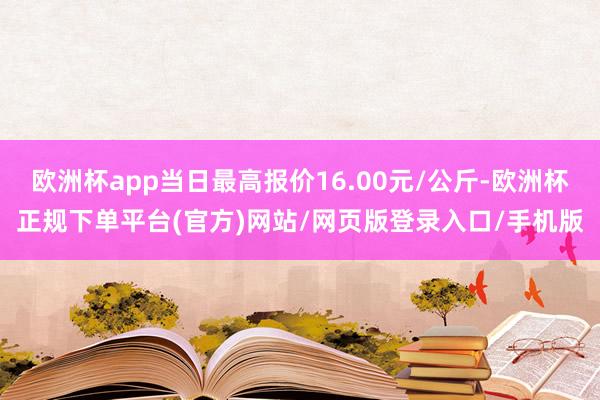 欧洲杯app当日最高报价16.00元/公斤-欧洲杯正规下单平台(官方)网站/网页版登录入口/手机版