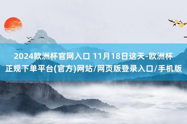 2024欧洲杯官网入口 　　11月18日这天-欧洲杯正规下单平台(官方)网站/网页版登录入口/手机版