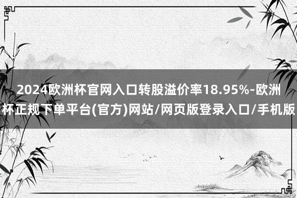 2024欧洲杯官网入口转股溢价率18.95%-欧洲杯正规下单平台(官方)网站/网页版登录入口/手机版