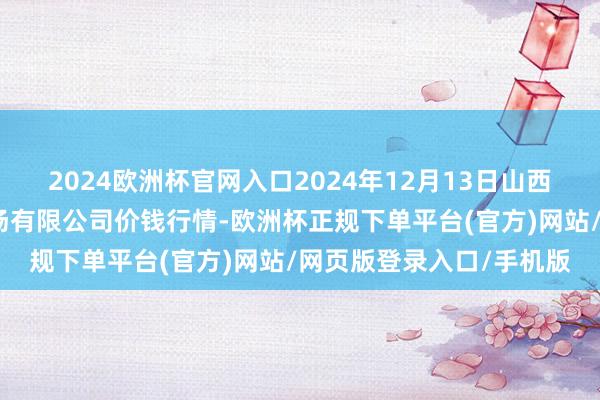 2024欧洲杯官网入口2024年12月13日山西省朔州大运果菜批发商场有限公司价钱行情-欧洲杯正规下单平台(官方)网站/网页版登录入口/手机版