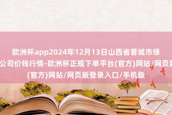 欧洲杯app2024年12月13日山西省晋城市绿欣农居品交易有限公司价钱行情-欧洲杯正规下单平台(官方)网站/网页版登录入口/手机版