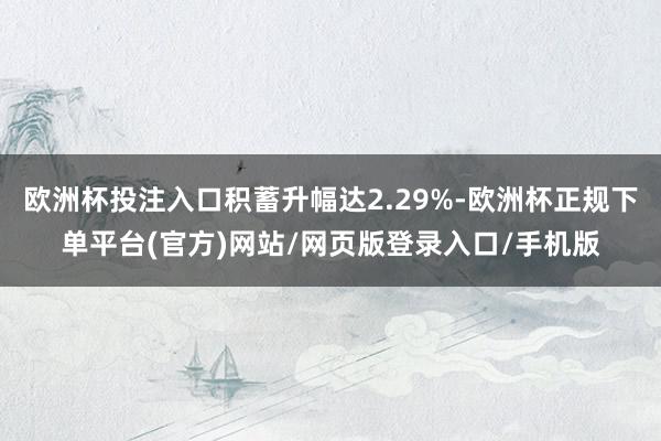 欧洲杯投注入口积蓄升幅达2.29%-欧洲杯正规下单平台(官方)网站/网页版登录入口/手机版