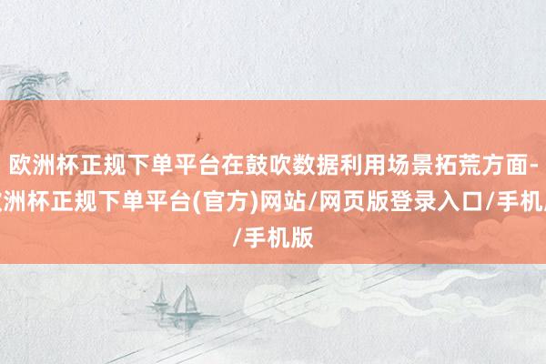 欧洲杯正规下单平台在鼓吹数据利用场景拓荒方面-欧洲杯正规下单平台(官方)网站/网页版登录入口/手机版