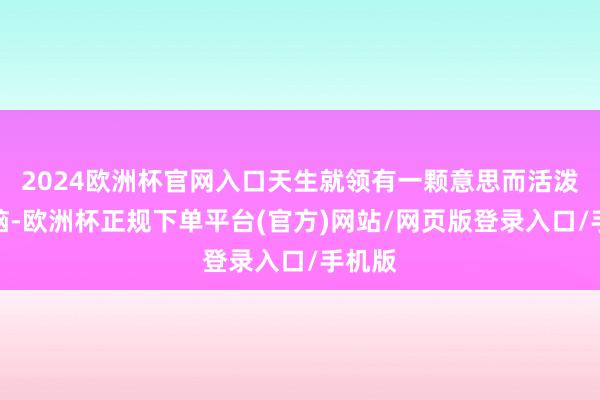 2024欧洲杯官网入口天生就领有一颗意思而活泼的大脑-欧洲杯正规下单平台(官方)网站/网页版登录入口/手机版