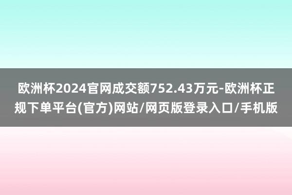 欧洲杯2024官网成交额752.43万元-欧洲杯正规下单平台(官方)网站/网页版登录入口/手机版