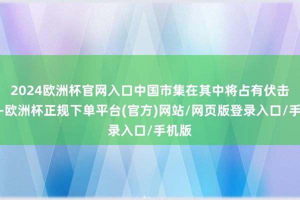 2024欧洲杯官网入口中国市集在其中将占有伏击地位-欧洲杯正规下单平台(官方)网站/网页版登录入口/手机版