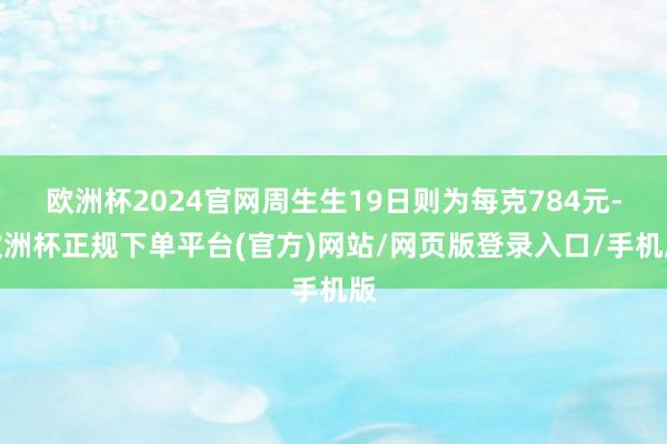 欧洲杯2024官网周生生19日则为每克784元-欧洲杯正规下单平台(官方)网站/网页版登录入口/手机版