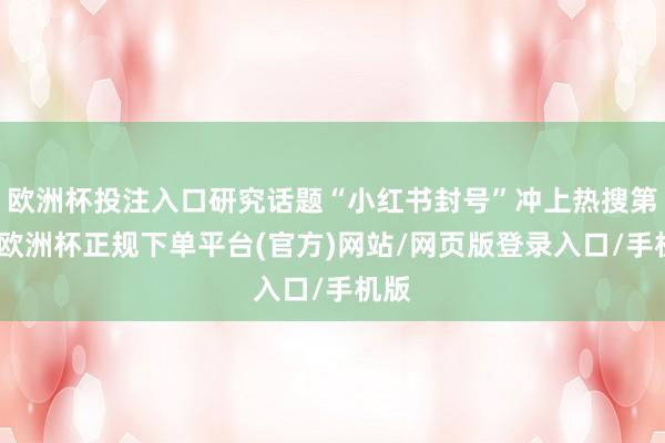 欧洲杯投注入口研究话题“小红书封号”冲上热搜第一-欧洲杯正规下单平台(官方)网站/网页版登录入口/手机版