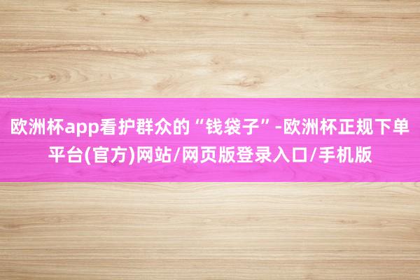 欧洲杯app看护群众的“钱袋子”-欧洲杯正规下单平台(官方)网站/网页版登录入口/手机版