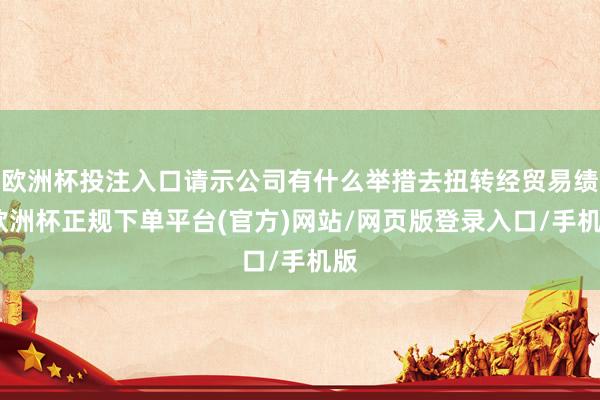 欧洲杯投注入口请示公司有什么举措去扭转经贸易绩-欧洲杯正规下单平台(官方)网站/网页版登录入口/手机版