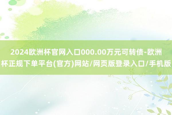 2024欧洲杯官网入口000.00万元可转债-欧洲杯正规下单平台(官方)网站/网页版登录入口/手机版