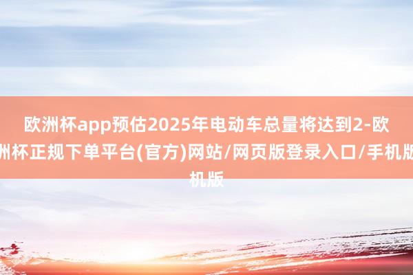 欧洲杯app预估2025年电动车总量将达到2-欧洲杯正规下单平台(官方)网站/网页版登录入口/手机版