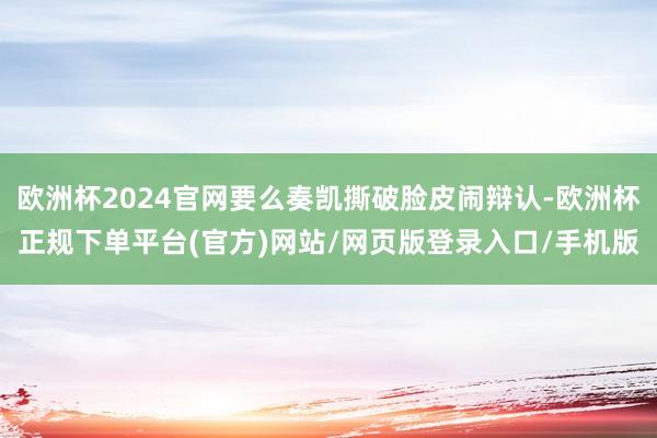 欧洲杯2024官网要么奏凯撕破脸皮闹辩认-欧洲杯正规下单平台(官方)网站/网页版登录入口/手机版