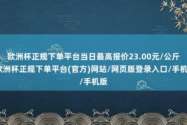 欧洲杯正规下单平台当日最高报价23.00元/公斤-欧洲杯正规下单平台(官方)网站/网页版登录入口/手机版