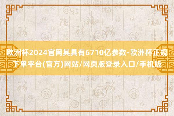 欧洲杯2024官网其具有6710亿参数-欧洲杯正规下单平台(官方)网站/网页版登录入口/手机版