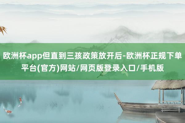 欧洲杯app但直到三孩政策放开后-欧洲杯正规下单平台(官方)网站/网页版登录入口/手机版