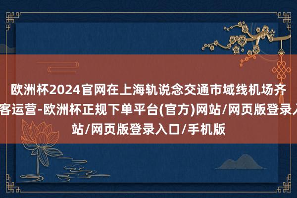欧洲杯2024官网在上海轨说念交通市域线机场齐集线恰当载客运营-欧洲杯正规下单平台(官方)网站/网页版登录入口/手机版