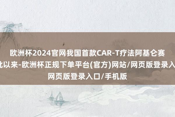 欧洲杯2024官网我国首款CAR-T疗法阿基仑赛打针液获批以来-欧洲杯正规下单平台(官方)网站/网页版登录入口/手机版